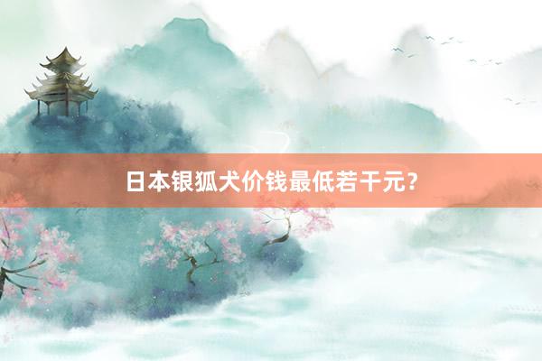 日本银狐犬价钱最低若干元？